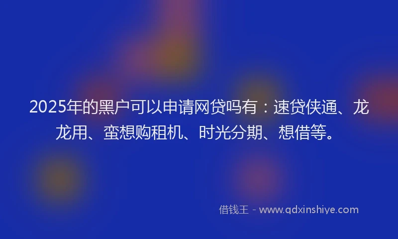 2025年的黑户可以申请网贷吗有:速贷侠通、龙龙用、蛮想购租机、时光分期、想借等。