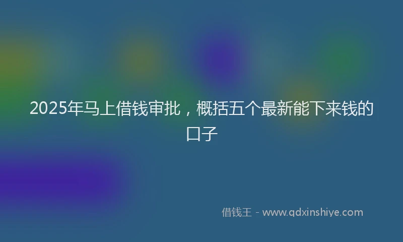2025年马上借钱审批,概括五个最新能下来钱的口子