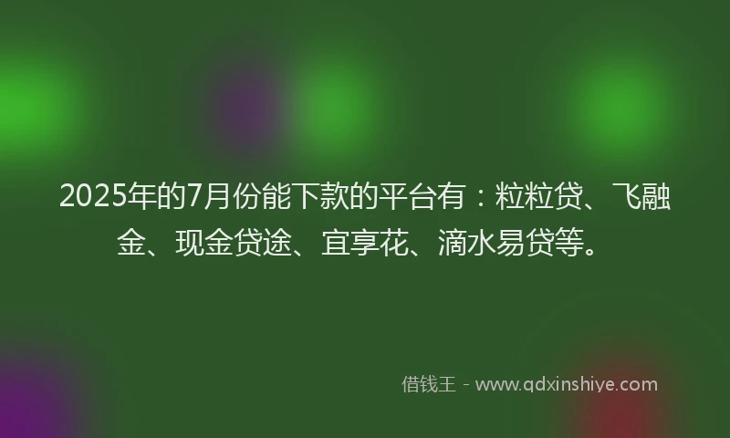 2025年的7月份能下款的平台有：粒粒贷、飞融金、现金贷途、宜享花、滴水易贷等。