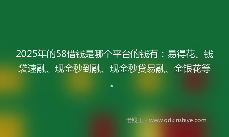 2025年的58借钱是哪个平台的钱有：易得花、钱袋速融、现金秒到融、现金秒贷易融、金银花等。
