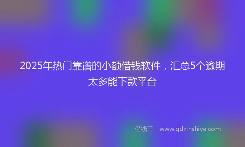 2025年热门靠谱的小额借钱软件,汇总5个逾期太多能下款平台