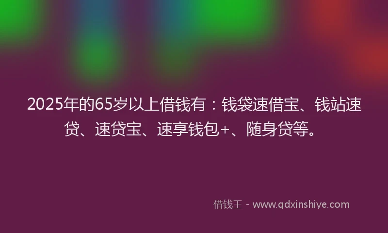 2025年的65岁以上借钱有：钱袋速借宝、钱站速贷、速贷宝、速享钱包+、随身贷等。