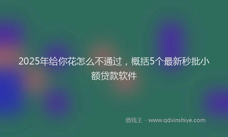 2025年给你花怎么不通过，概括5个最新秒批小额贷款软件