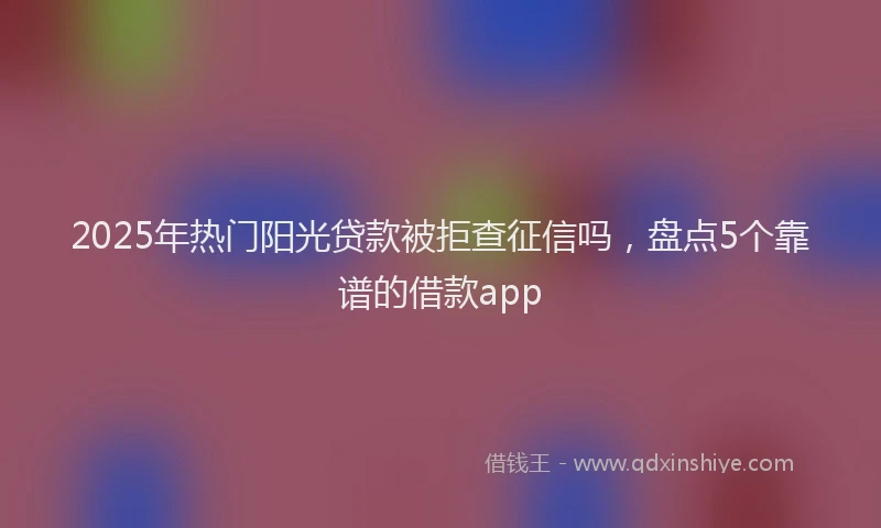 2025年热门阳光贷款被拒查征信吗，盘点5个靠谱的借款app