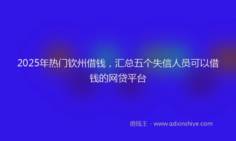 2025年热门钦州借钱，汇总五个失信人员可以借钱的网贷平台