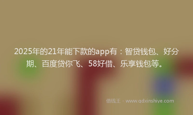 2025年的21年能下款的app有：智贷钱包、好分期、百度贷你飞、58好借、乐享钱包等。