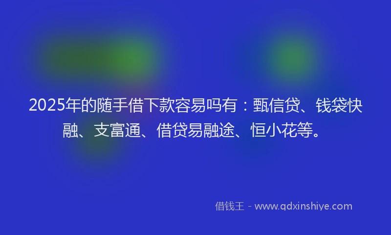 2025年的随手借下款容易吗有：甄信贷、钱袋快融、支富通、借贷易融途、恒小花等。