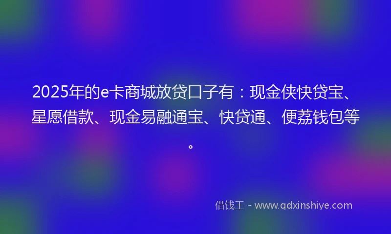 2025年的e卡商城放贷口子有：现金侠快贷宝、星愿借款、现金易融通宝、快贷通、便荔钱包等。