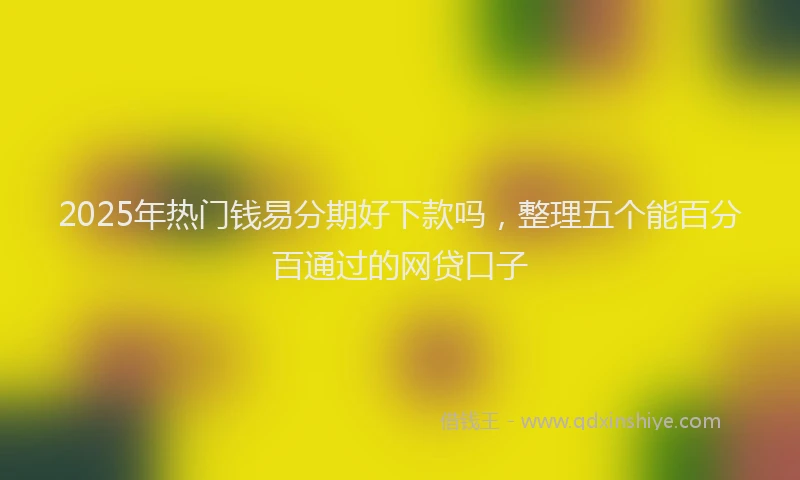 2025年热门钱易分期好下款吗，整理五个能百分百通过的网贷口子