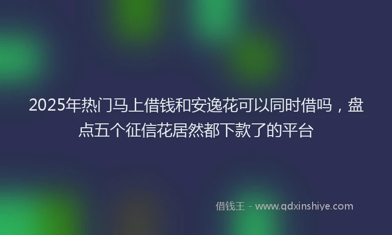 2025年热门马上借钱和安逸花可以同时借吗，盘点五个征信花居然都下款了的平台