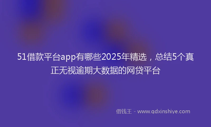 51借款平台app有哪些2025年精选，总结5个真正无视逾期大数据的网贷平台