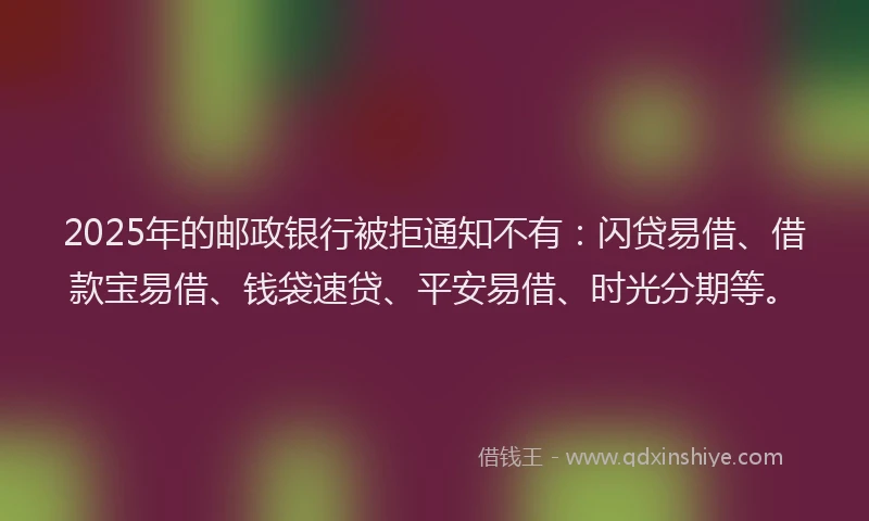 2025年的邮政银行被拒通知不有：闪贷易借、借款宝易借、钱袋速贷、平安易借、时光分期等。