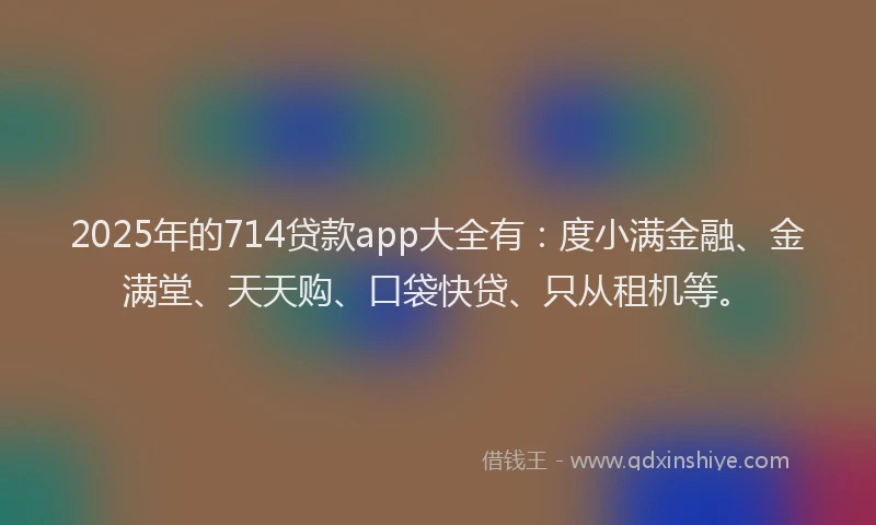 2025年的714贷款app大全有：度小满金融、金满堂、天天购、口袋快贷、只从租机等。