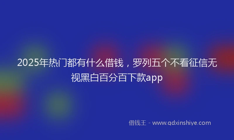 2025年热门都有什么借钱，罗列五个不看征信无视黑白百分百下款app
