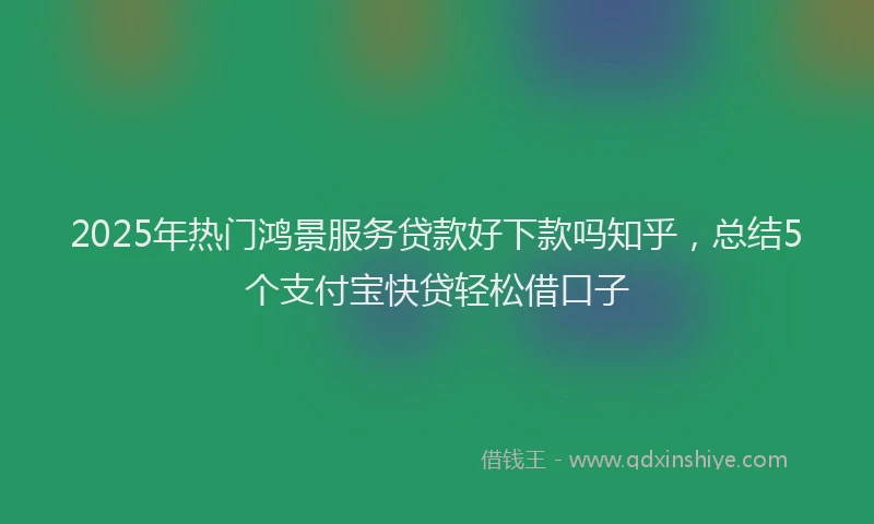 2025年热门鸿景服务贷款好下款吗知乎，总结5个支付宝快贷轻松借口子