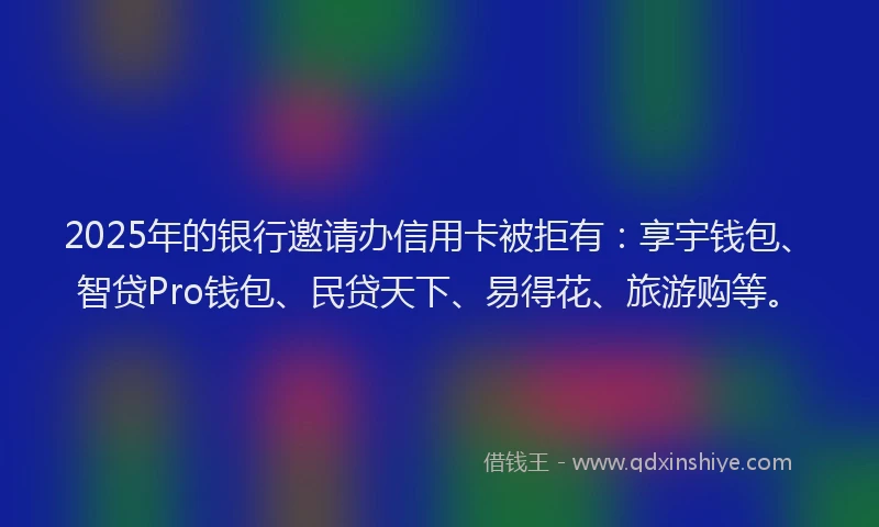 2025年的银行邀请办信用卡被拒有：享宇钱包、智贷Pro钱包、民贷天下、易得花、旅游购等。