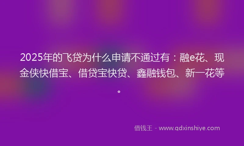 2025年的飞贷为什么申请不通过有：融e花、现金侠快借宝、借贷宝快贷、鑫融钱包、新一花等。