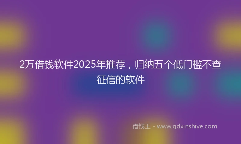 2万借钱软件2025年推荐，归纳五个低门槛不查征信的软件