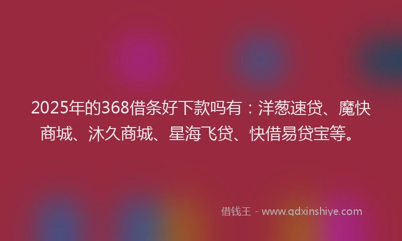 2025年的368借条好下款吗有：洋葱速贷、魔快商城、沐久商城、星海飞贷、快借易贷宝等。