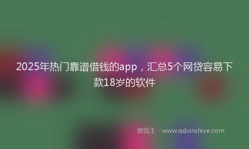 2025年热门靠谱借钱的app，汇总5个网贷容易下款18岁的软件
