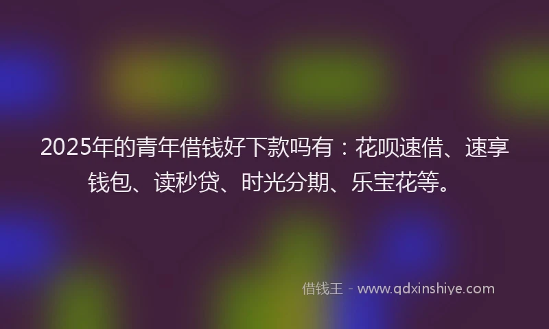 2025年的青年借钱好下款吗有：花呗速借、速享钱包、读秒贷、时光分期、乐宝花等。