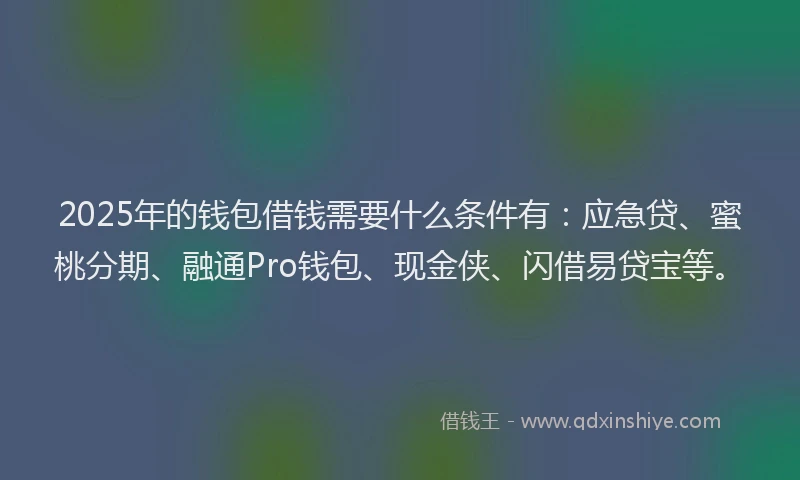2025年的钱包借钱需要什么条件有：应急贷、蜜桃分期、融通Pro钱包、现金侠、闪借易贷宝等。