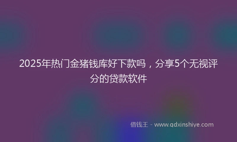2025年热门金猪钱库好下款吗,分享5个无视评分的贷款软件
