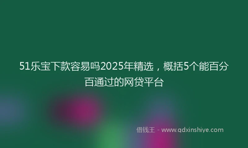 51乐宝下款容易吗2025年精选，概括5个能百分百通过的网贷平台