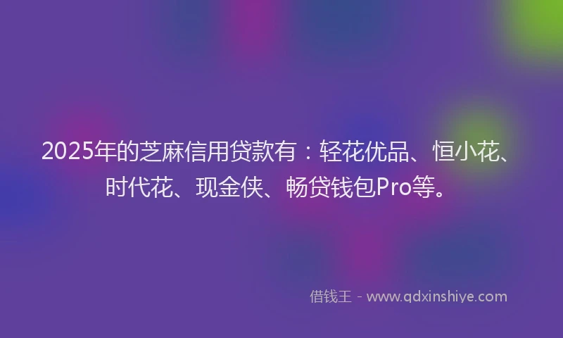 2025年的芝麻信用贷款有:轻花优品、恒小花、时代花、现金侠、畅贷钱包Pro等。