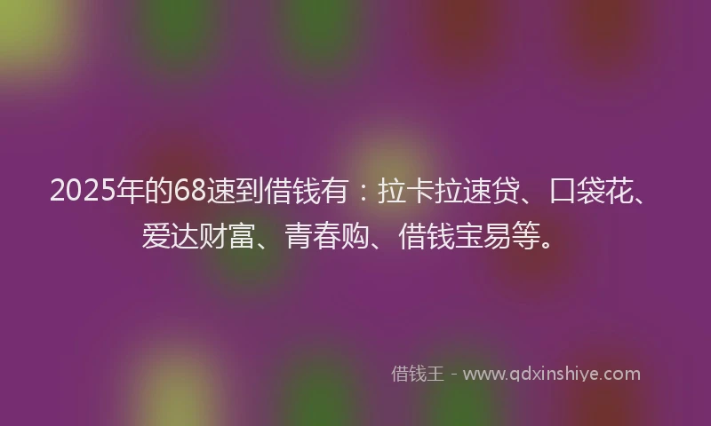 2025年的68速到借钱有:拉卡拉速贷、口袋花、爱达财富、青春购、借钱宝易等。