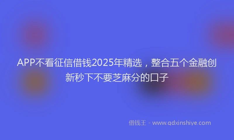 APP不看征信借钱2025年精选，整合五个金融创新秒下不要芝麻分的口子