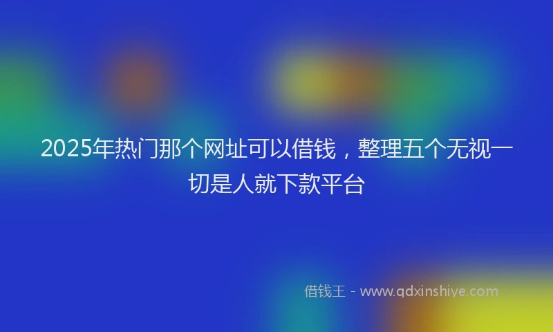 2025年热门那个网址可以借钱，整理五个无视一切是人就下款平台
