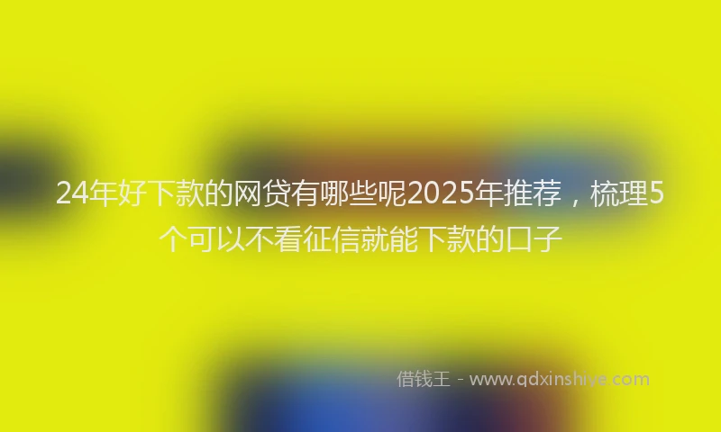 24年好下款的网贷有哪些呢2025年推荐，梳理5个可以不看征信就能下款的口子