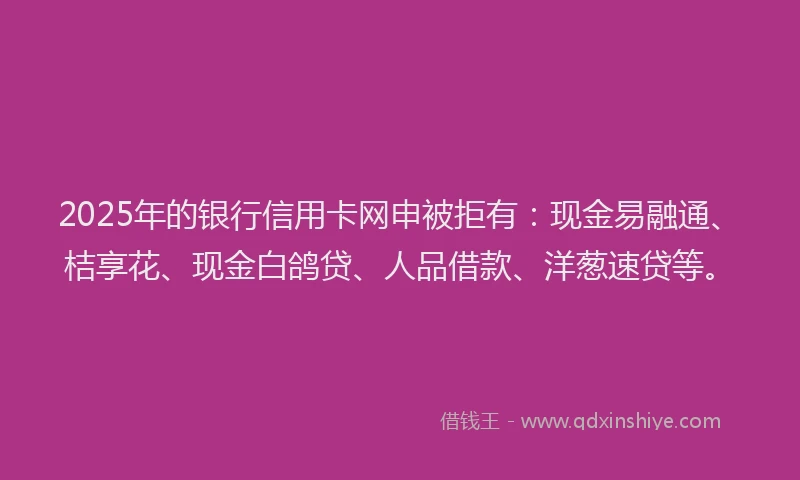 2025年的银行信用卡网申被拒有：现金易融通、桔享花、现金白鸽贷、人品借款、洋葱速贷等。