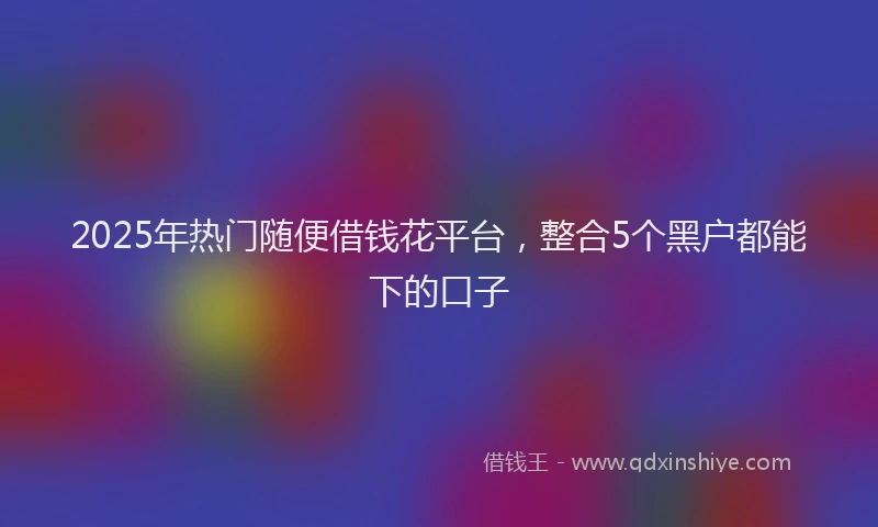 2025年热门随便借钱花平台，整合5个黑户都能下的口子