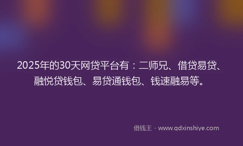 2025年的30天网贷平台有：二师兄、借贷易贷、融悦贷钱包、易贷通钱包、钱速融易等。