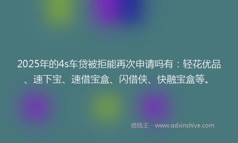 2025年的4s车贷被拒能再次申请吗有：轻花优品、速下宝、速借宝盒、闪借侠、快融宝盒等。