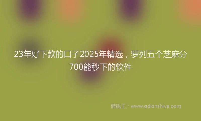 23年好下款的口子2025年精选，罗列五个芝麻分700能秒下的软件