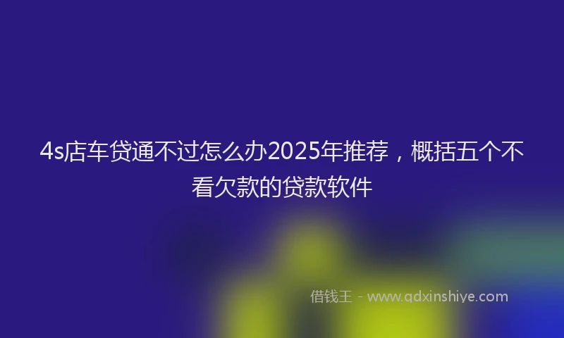 4s店车贷通不过怎么办2025年推荐，概括五个不看欠款的贷款软件