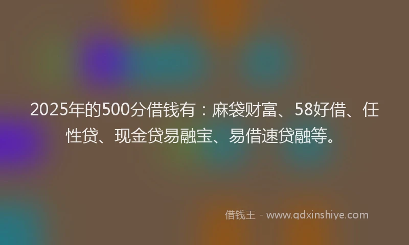 2025年的500分借钱有：麻袋财富、58好借、任性贷、现金贷易融宝、易借速贷融等。