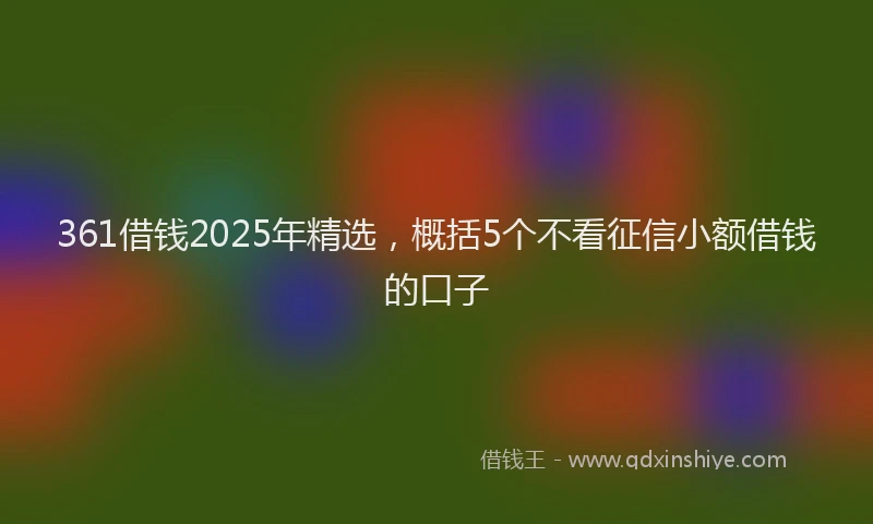 361借钱2025年精选，概括5个不看征信小额借钱的口子