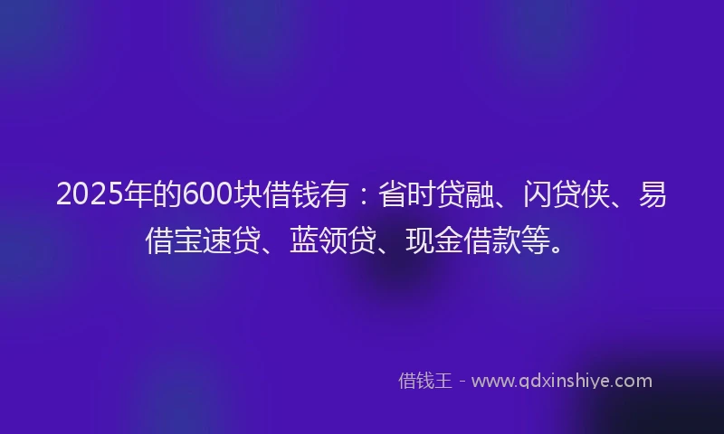 2025年的600块借钱有：省时贷融、闪贷侠、易借宝速贷、蓝领贷、现金借款等。