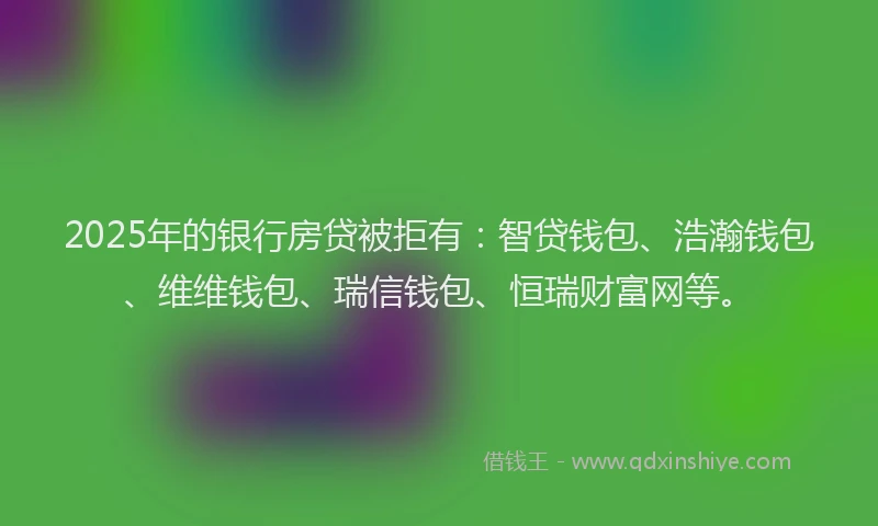2025年的银行房贷被拒有：智贷钱包、浩瀚钱包、维维钱包、瑞信钱包、恒瑞财富网等。