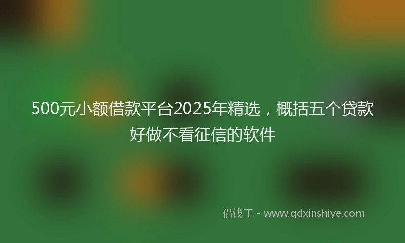 500元小额借款平台2025年精选，概括五个贷款好做不看征信的软件