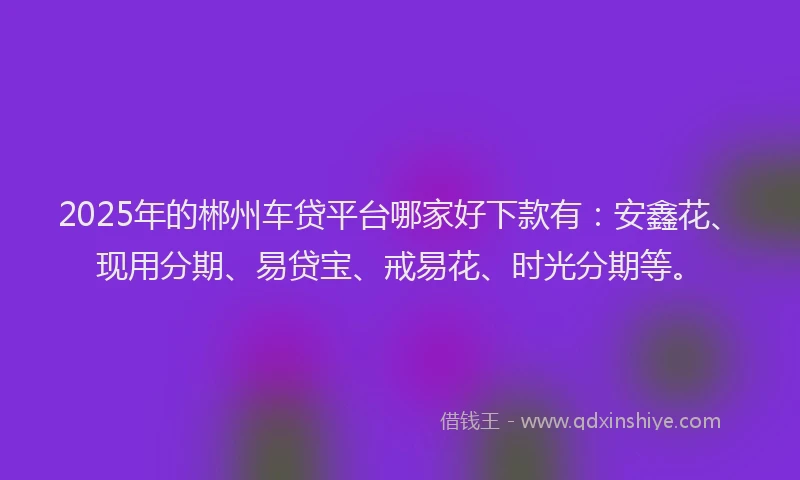 2025年的郴州车贷平台哪家好下款有：安鑫花、现用分期、易贷宝、戒易花、时光分期等。