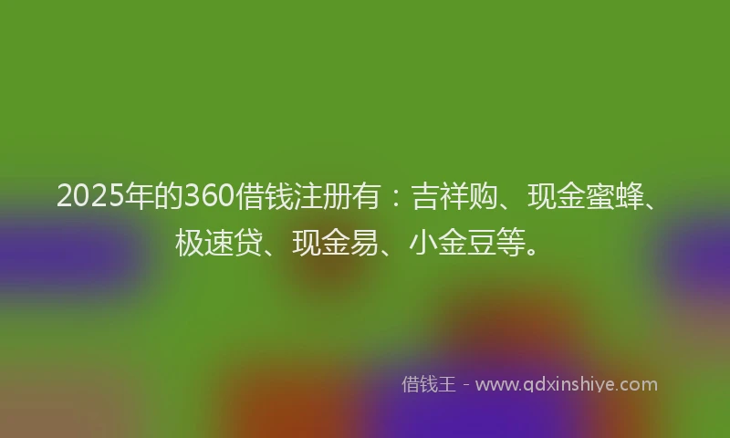 2025年的360借钱注册有：吉祥购、现金蜜蜂、极速贷、现金易、小金豆等。