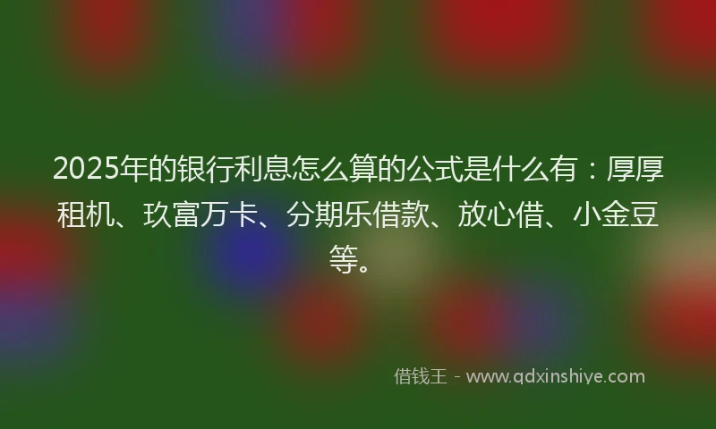2025年的银行利息怎么算的公式是什么有：厚厚租机、玖富万卡、分期乐借款、放心借、小金豆等。