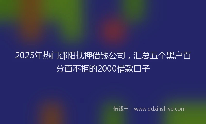 2025年热门邵阳抵押借钱公司，汇总五个黑户百分百不拒的2000借款口子
