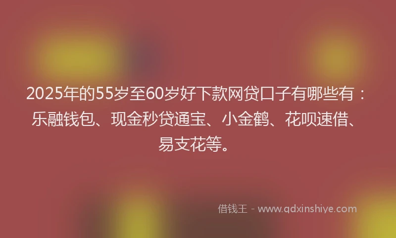 2025年的55岁至60岁好下款网贷口子有哪些有：乐融钱包、现金秒贷通宝、小金鹤、花呗速借、易支花等。