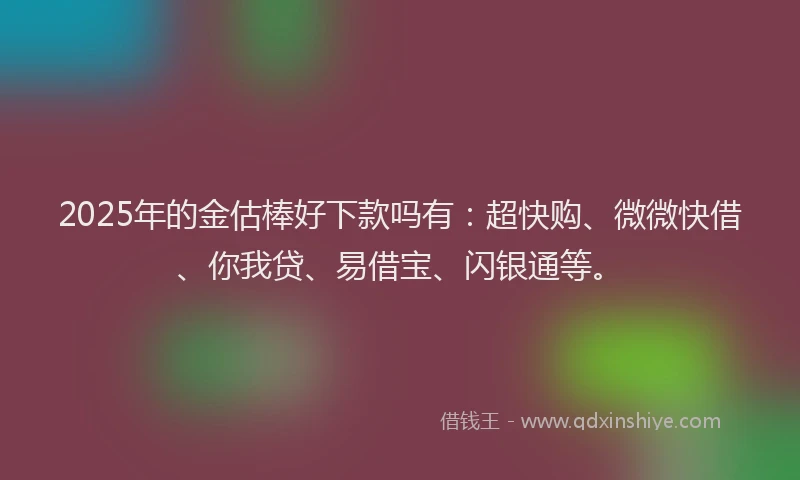 2025年的金估棒好下款吗有：超快购、微微快借、你我贷、易借宝、闪银通等。